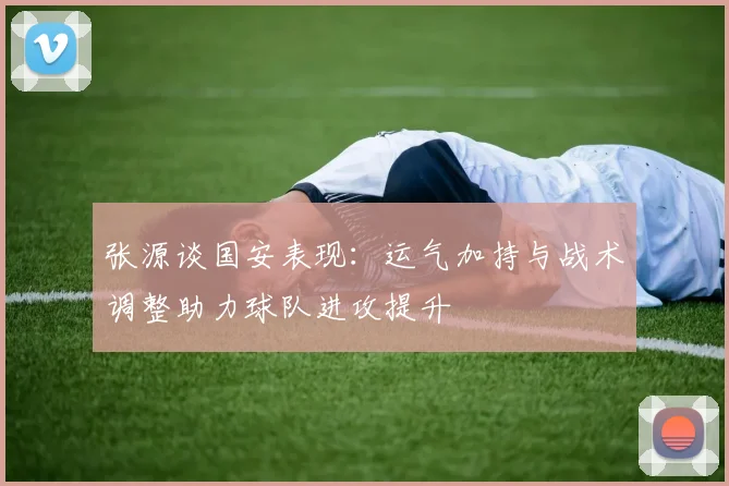 张源谈国安表现：运气加持与战术调整助力球队进攻提升