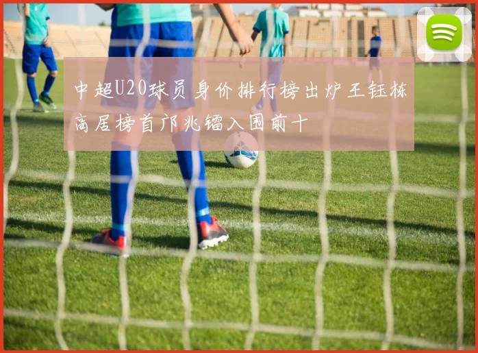 中超U20球员身价排行榜出炉王钰栋高居榜首邝兆镭入围前十