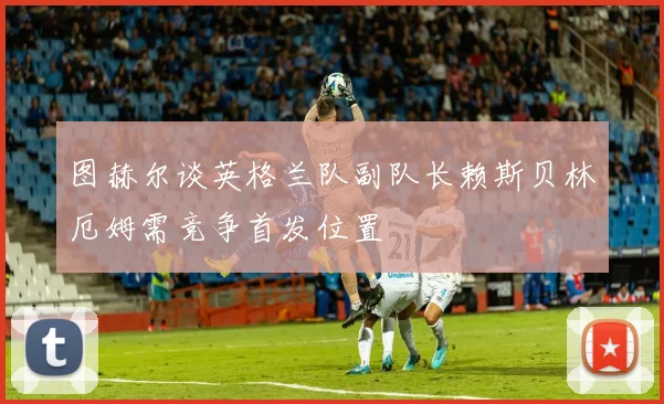 图赫尔谈英格兰队副队长赖斯贝林厄姆需竞争首发位置