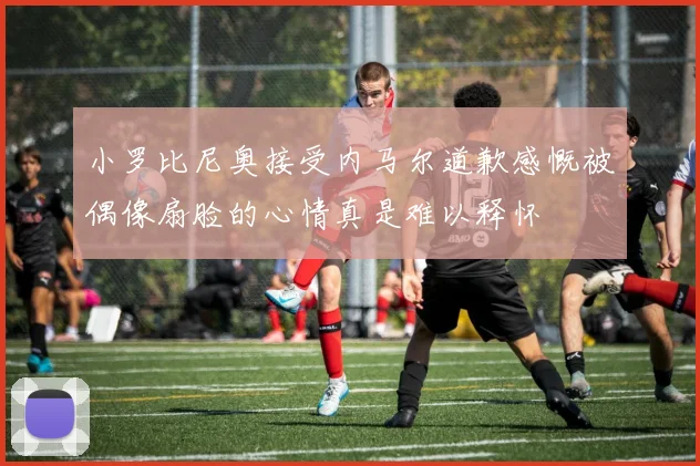 小罗比尼奥接受内马尔道歉感慨被偶像扇脸的心情真是难以释怀