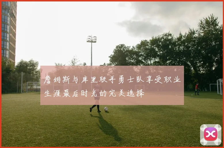 詹姆斯与库里联手勇士队享受职业生涯最后时光的完美选择