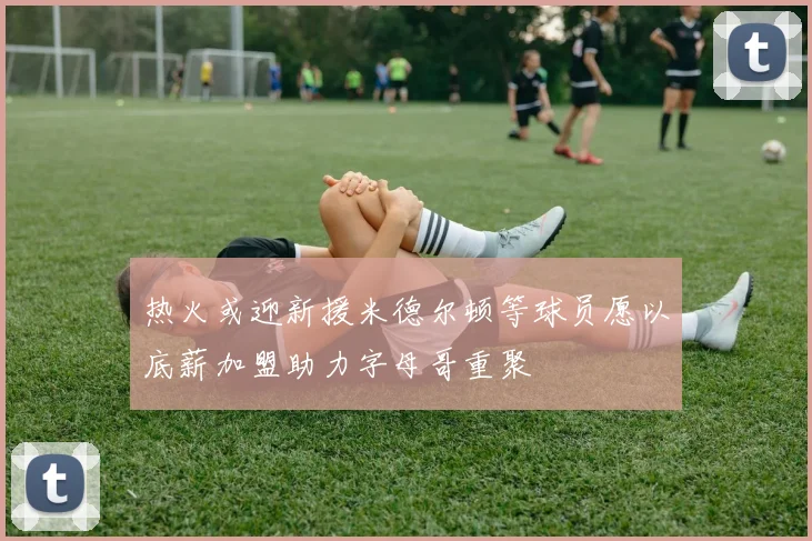 热火或迎新援米德尔顿等球员愿以底薪加盟助力字母哥重聚
