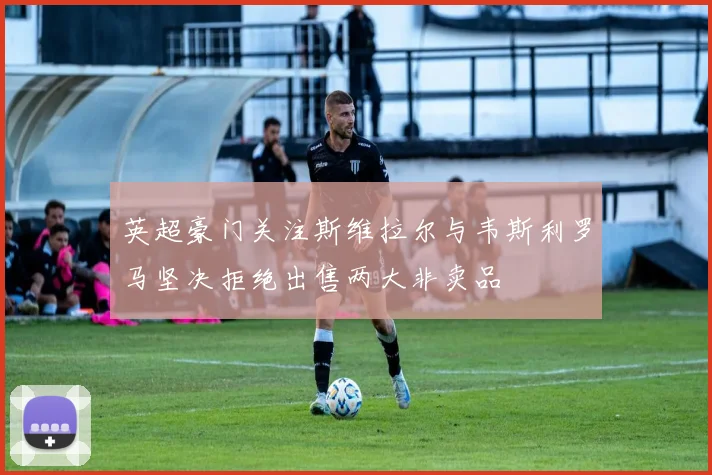 英超豪门关注斯维拉尔与韦斯利罗马坚决拒绝出售两大非卖品