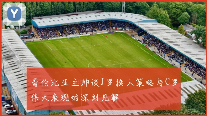 哥伦比亚主帅谈J罗换人策略与C罗伟大表现的深刻见解